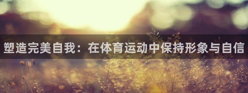 xc体育app官方网站：塑造完美自我：在体育运动中保持形象与自信